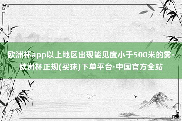 欧洲杯app以上地区出现能见度小于500米的雾-欧洲杯正规(买球)下单平台·中国官方全站