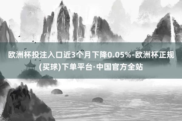 欧洲杯投注入口近3个月下降0.05%-欧洲杯正规(买球)下单平台·中国官方全站