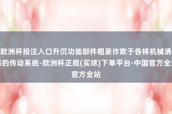 欧洲杯投注入口升沉功能部件粗豪诈欺于各样机械诱惑的传动系统-欧洲杯正规(买球)下单平台·中国官方全站