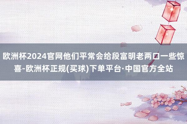 欧洲杯2024官网他们平常会给段富明老两口一些惊喜-欧洲杯正规(买球)下单平台·中国官方全站