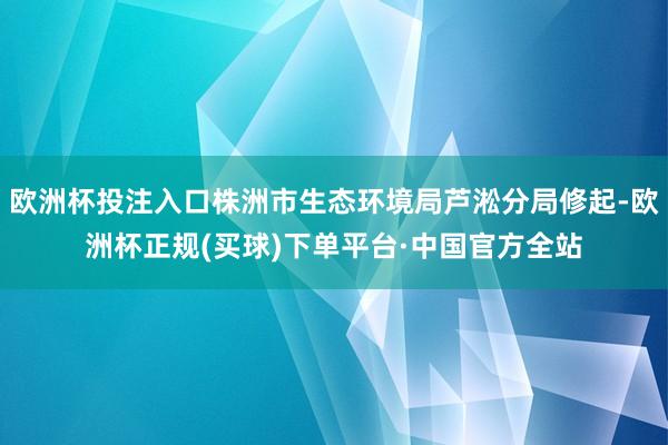 欧洲杯投注入口株洲市生态环境局芦淞分局修起-欧洲杯正规(买球)下单平台·中国官方全站