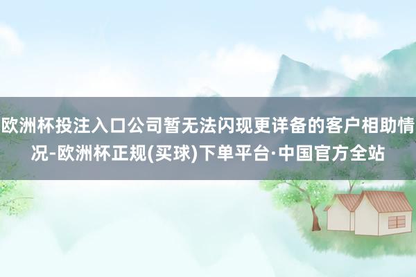 欧洲杯投注入口公司暂无法闪现更详备的客户相助情况-欧洲杯正规(买球)下单平台·中国官方全站