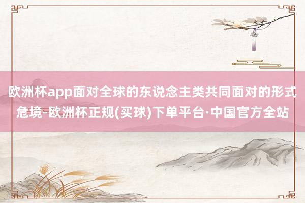 欧洲杯app面对全球的东说念主类共同面对的形式危境-欧洲杯正规(买球)下单平台·中国官方全站