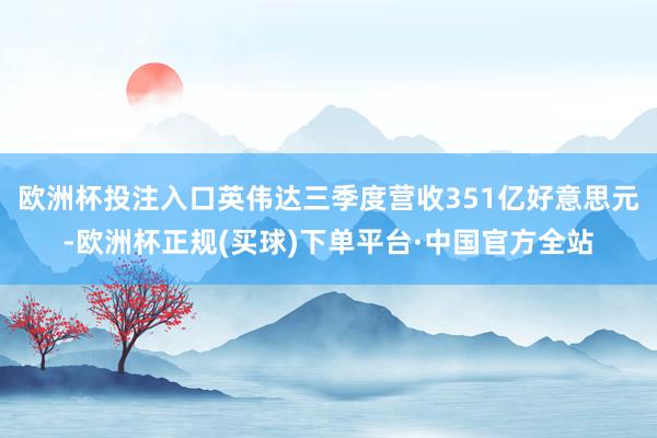 欧洲杯投注入口英伟达三季度营收351亿好意思元-欧洲杯正规(买球)下单平台·中国官方全站