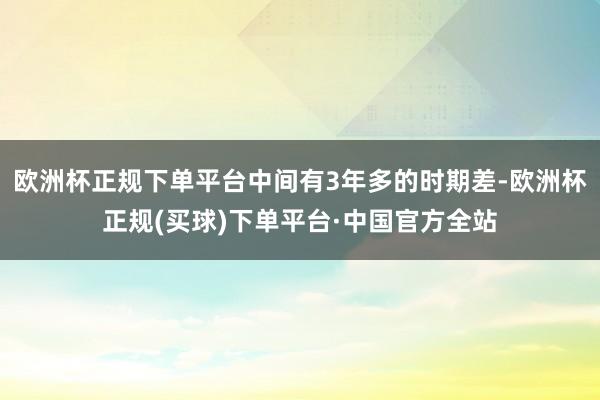 欧洲杯正规下单平台中间有3年多的时期差-欧洲杯正规(买球)下单平台·中国官方全站