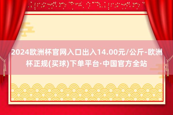 2024欧洲杯官网入口出入14.00元/公斤-欧洲杯正规(买球)下单平台·中国官方全站