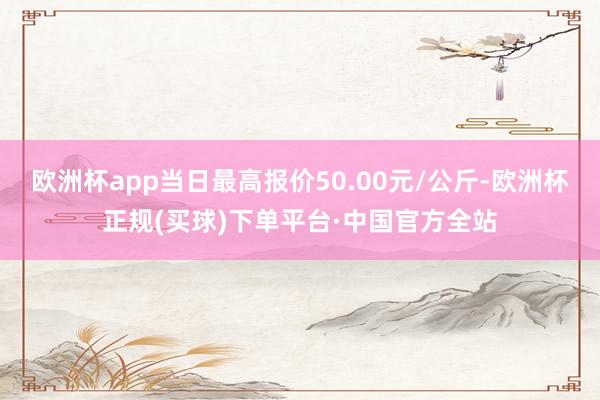 欧洲杯app当日最高报价50.00元/公斤-欧洲杯正规(买球)下单平台·中国官方全站