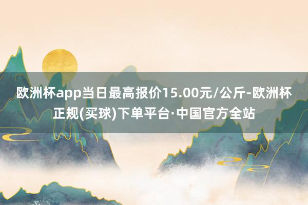 欧洲杯app当日最高报价15.00元/公斤-欧洲杯正规(买球)下单平台·中国官方全站