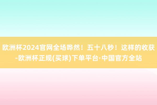 欧洲杯2024官网全场哗然！五十八秒！这样的收获-欧洲杯正规(买球)下单平台·中国官方全站