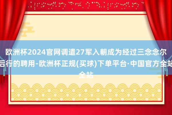 欧洲杯2024官网调遣27军入朝成为经过三念念尔后行的聘用-欧洲杯正规(买球)下单平台·中国官方全站