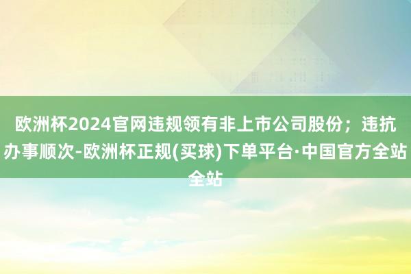 欧洲杯2024官网违规领有非上市公司股份；违抗办事顺次-欧洲杯正规(买球)下单平台·中国官方全站