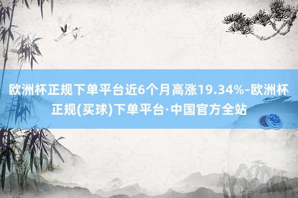 欧洲杯正规下单平台近6个月高涨19.34%-欧洲杯正规(买球)下单平台·中国官方全站