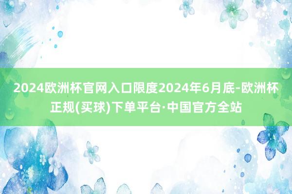 2024欧洲杯官网入口限度2024年6月底-欧洲杯正规(买球)下单平台·中国官方全站