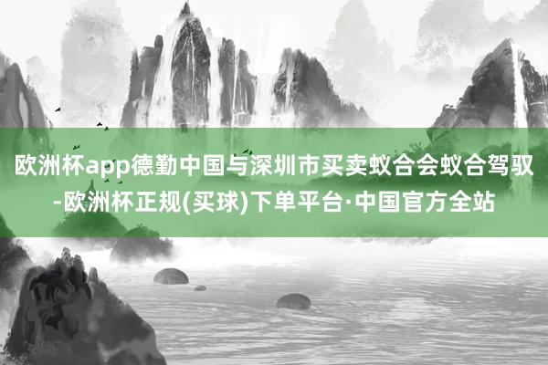 欧洲杯app德勤中国与深圳市买卖蚁合会蚁合驾驭-欧洲杯正规(买球)下单平台·中国官方全站