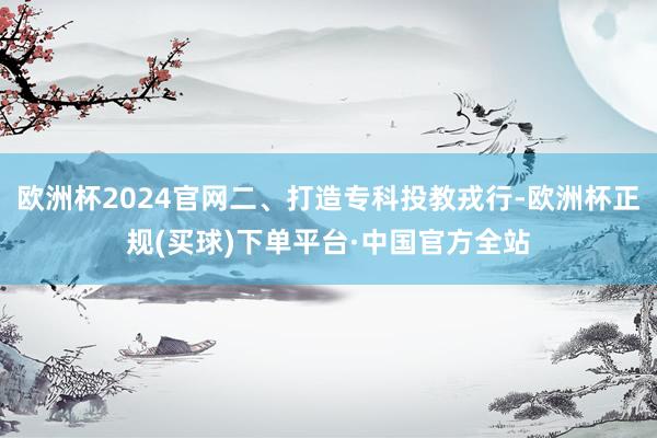 欧洲杯2024官网二、打造专科投教戎行-欧洲杯正规(买球)下单平台·中国官方全站