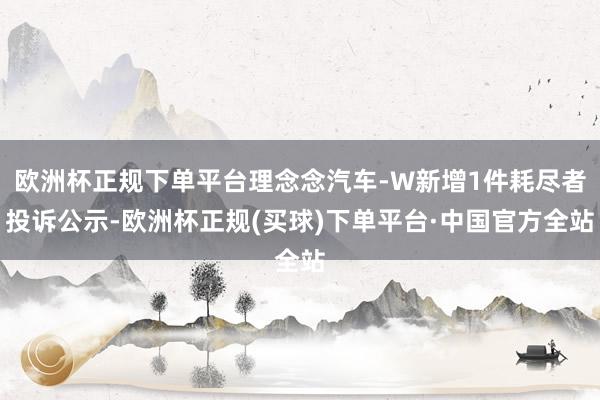 欧洲杯正规下单平台理念念汽车-W新增1件耗尽者投诉公示-欧洲杯正规(买球)下单平台·中国官方全站