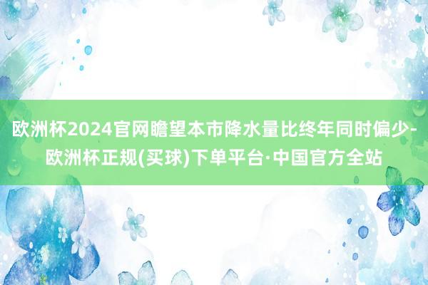 欧洲杯2024官网瞻望本市降水量比终年同时偏少-欧洲杯正规(买球)下单平台·中国官方全站