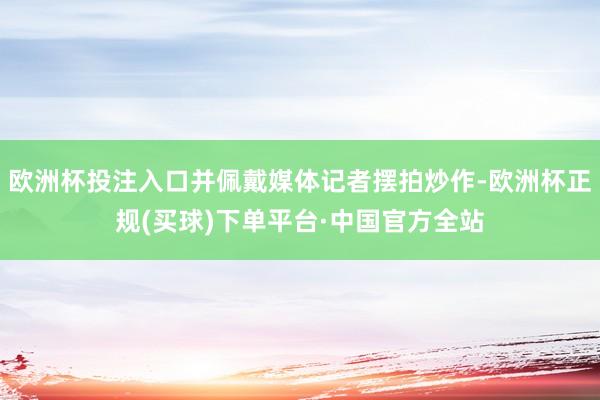 欧洲杯投注入口并佩戴媒体记者摆拍炒作-欧洲杯正规(买球)下单平台·中国官方全站