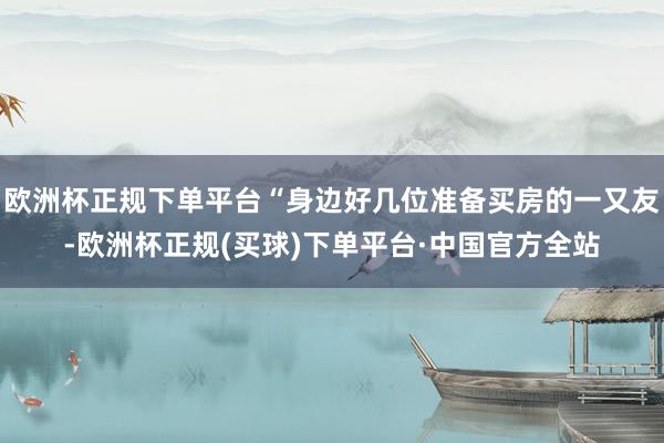 欧洲杯正规下单平台“身边好几位准备买房的一又友-欧洲杯正规(买球)下单平台·中国官方全站