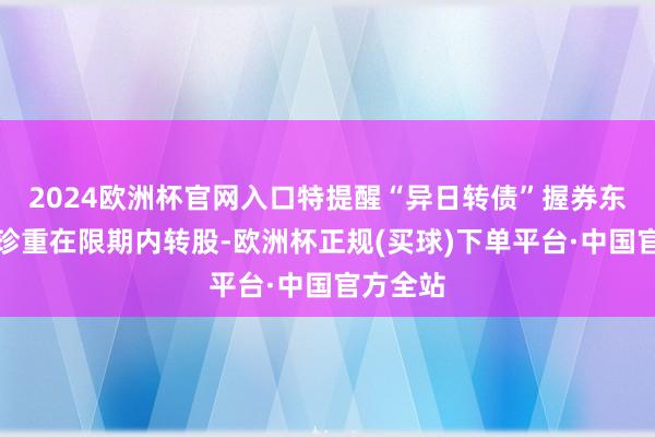 2024欧洲杯官网入口特提醒“异日转债”握券东说念主珍重在限期内转股-欧洲杯正规(买球)下单平台·中国官方全站