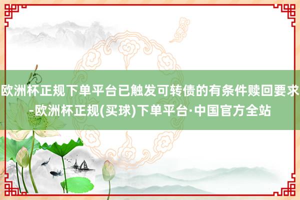 欧洲杯正规下单平台已触发可转债的有条件赎回要求-欧洲杯正规(买球)下单平台·中国官方全站