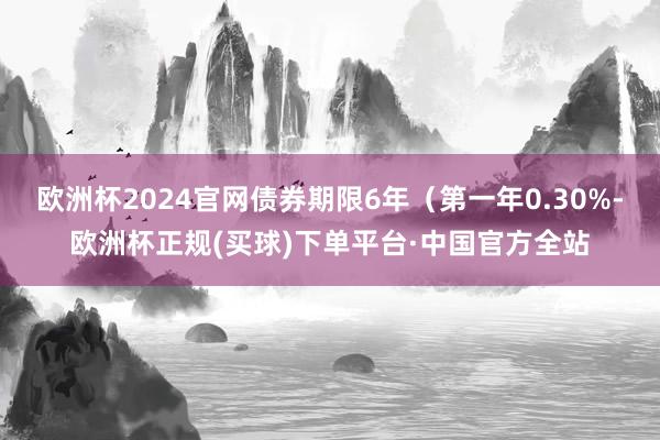 欧洲杯2024官网债券期限6年（第一年0.30%-欧洲杯正规(买球)下单平台·中国官方全站