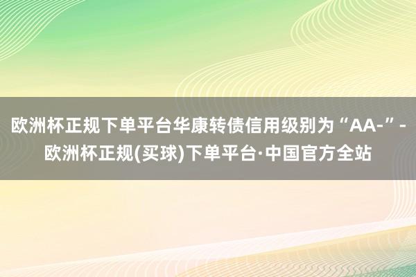 欧洲杯正规下单平台华康转债信用级别为“AA-”-欧洲杯正规(买球)下单平台·中国官方全站