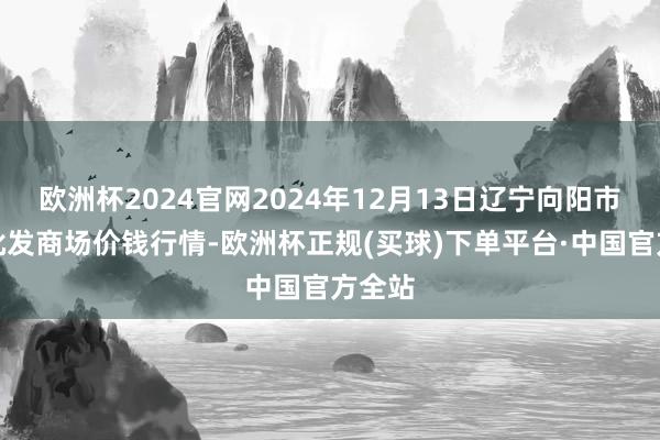 欧洲杯2024官网2024年12月13日辽宁向阳市果菜批发商场价钱行情-欧洲杯正规(买球)下单平台·中国官方全站