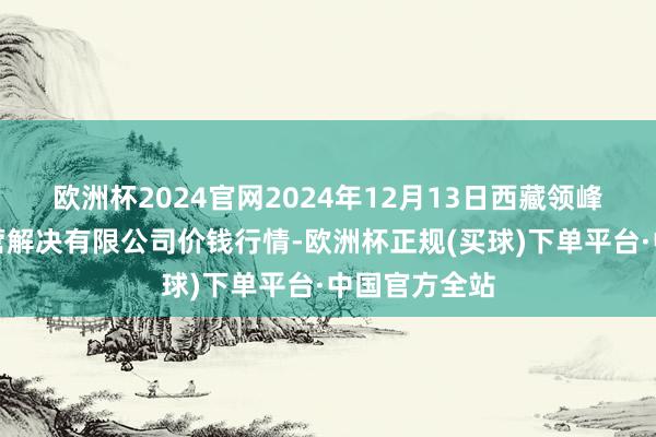 欧洲杯2024官网2024年12月13日西藏领峰农副家具经营解决有限公司价钱行情-欧洲杯正规(买球)下单平台·中国官方全站