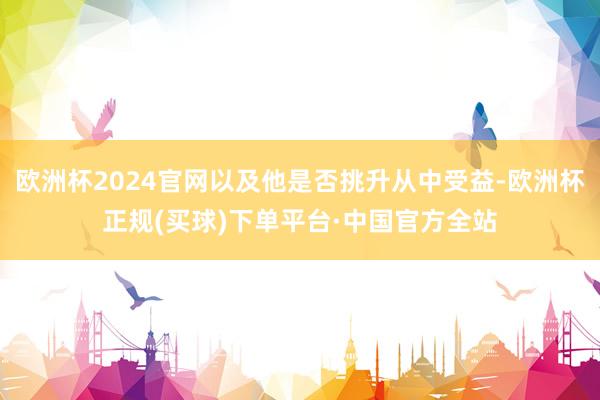 欧洲杯2024官网以及他是否挑升从中受益-欧洲杯正规(买球)下单平台·中国官方全站