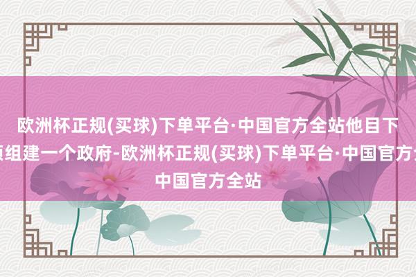 欧洲杯正规(买球)下单平台·中国官方全站他目下必须组建一个政府-欧洲杯正规(买球)下单平台·中国官方全站