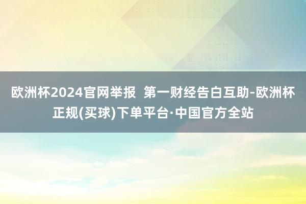 欧洲杯2024官网举报  第一财经告白互助-欧洲杯正规(买球)下单平台·中国官方全站