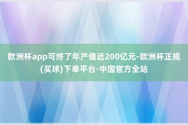 欧洲杯app可终了年产值近200亿元-欧洲杯正规(买球)下单平台·中国官方全站