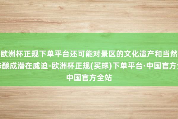 欧洲杯正规下单平台还可能对景区的文化遗产和当然生态酿成潜在威迫-欧洲杯正规(买球)下单平台·中国官方全站