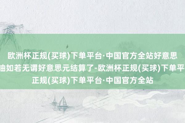 欧洲杯正规(买球)下单平台·中国官方全站好意思国能不急吗？石油如若无谓好意思元结算了-欧洲杯正规(买球)下单平台·中国官方全站