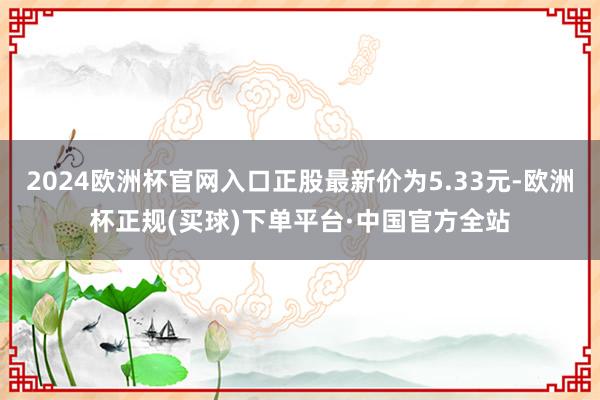 2024欧洲杯官网入口正股最新价为5.33元-欧洲杯正规(买球)下单平台·中国官方全站