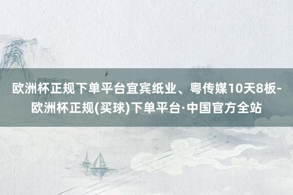 欧洲杯正规下单平台宜宾纸业、粤传媒10天8板-欧洲杯正规(买球)下单平台·中国官方全站