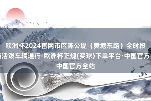 欧洲杯2024官网市区陈公堤（黄塘东路）全时段谢绝活泼车辆通行-欧洲杯正规(买球)下单平台·中国官方全站