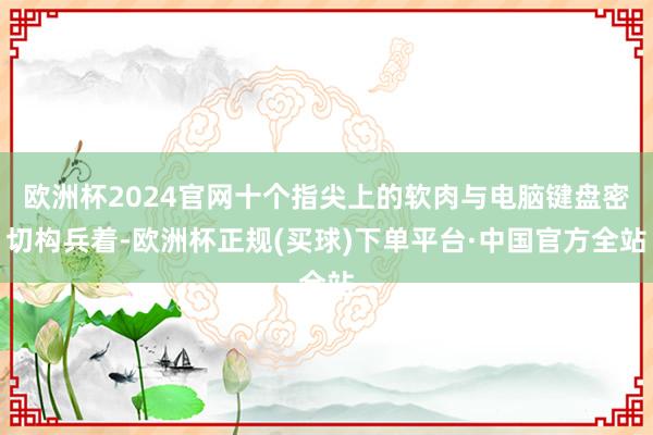 欧洲杯2024官网十个指尖上的软肉与电脑键盘密切构兵着-欧洲杯正规(买球)下单平台·中国官方全站