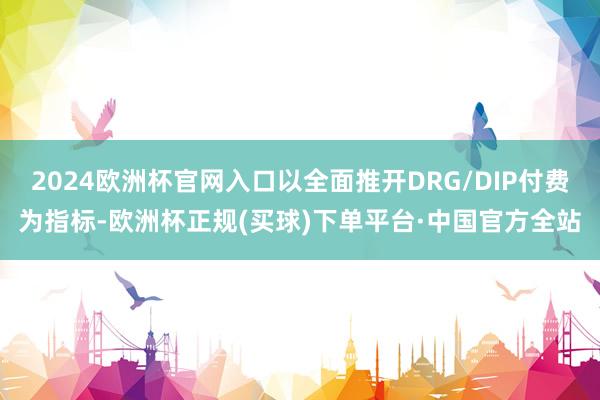 2024欧洲杯官网入口以全面推开DRG/DIP付费为指标-欧洲杯正规(买球)下单平台·中国官方全站