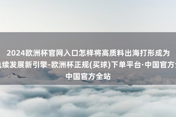 2024欧洲杯官网入口怎样将高质料出海打形成为可执续发展新引擎-欧洲杯正规(买球)下单平台·中国官方全站