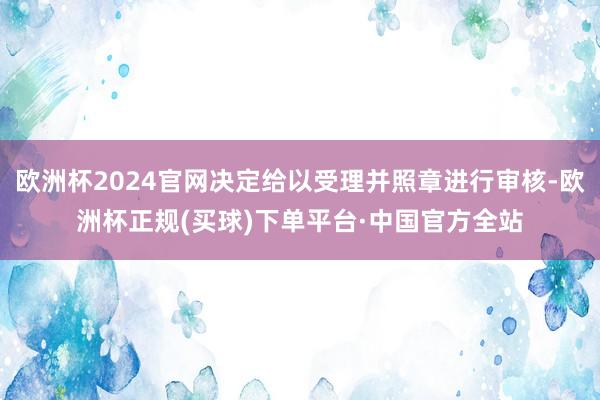 欧洲杯2024官网决定给以受理并照章进行审核-欧洲杯正规(买球)下单平台·中国官方全站