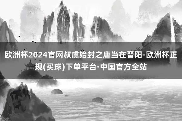 欧洲杯2024官网叔虞始封之唐当在晋阳-欧洲杯正规(买球)下单平台·中国官方全站