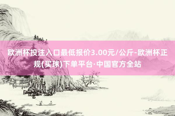 欧洲杯投注入口最低报价3.00元/公斤-欧洲杯正规(买球)下单平台·中国官方全站