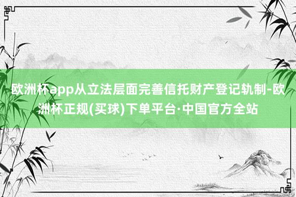 欧洲杯app从立法层面完善信托财产登记轨制-欧洲杯正规(买球)下单平台·中国官方全站