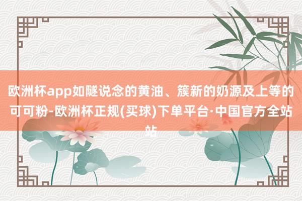 欧洲杯app如隧说念的黄油、簇新的奶源及上等的可可粉-欧洲杯正规(买球)下单平台·中国官方全站