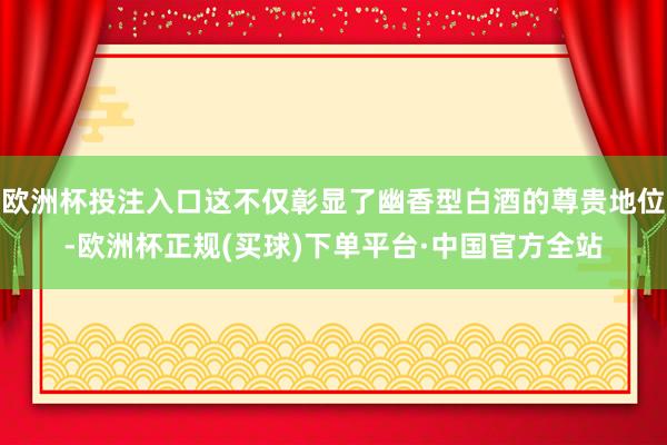 欧洲杯投注入口这不仅彰显了幽香型白酒的尊贵地位-欧洲杯正规(买球)下单平台·中国官方全站