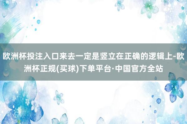 欧洲杯投注入口来去一定是竖立在正确的逻辑上-欧洲杯正规(买球)下单平台·中国官方全站