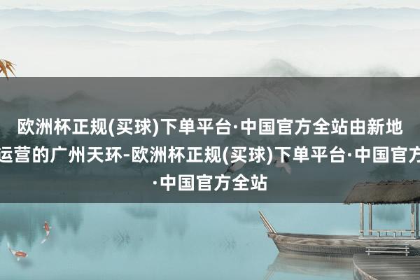 欧洲杯正规(买球)下单平台·中国官方全站由新地修复运营的广州天环-欧洲杯正规(买球)下单平台·中国官方全站