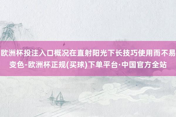 欧洲杯投注入口概况在直射阳光下长技巧使用而不易变色-欧洲杯正规(买球)下单平台·中国官方全站